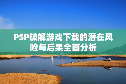 PSP破解游戏下载的潜在风险与后果全面分析