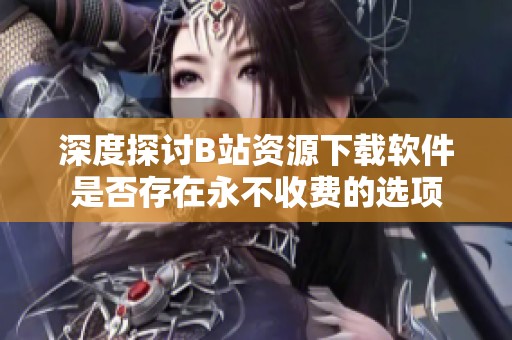 深度探讨B站资源下载软件是否存在永不收费的选项