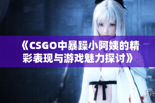 《CSGO中暴躁小阿姨的精彩表现与游戏魅力探讨》