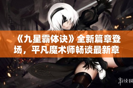 《九星霸体诀》全新篇章登场，平凡魔术师畅谈最新章节揭秘