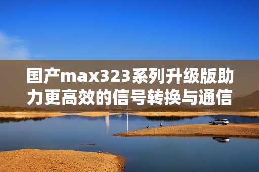 国产max323系列升级版助力更高效的信号转换与通信应用