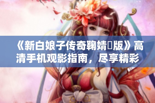 《新白娘子传奇鞠婧祎版》高清手机观影指南，尽享精彩剧情