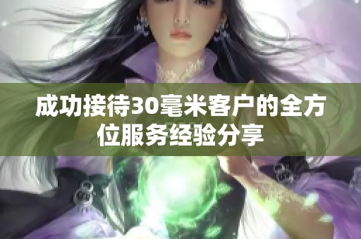 成功接待30毫米客户的全方位服务经验分享