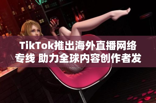 TikTok推出海外直播网络专线 助力全球内容创作者发展