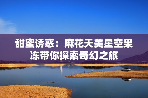 甜蜜诱惑：麻花天美星空果冻带你探索奇幻之旅