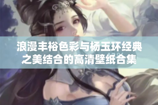 浪漫丰裕色彩与杨玉环经典之美结合的高清壁纸合集