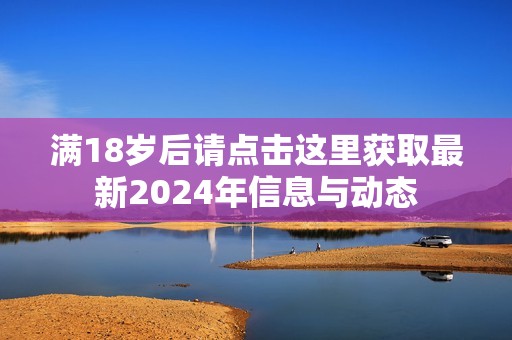 满18岁后请点击这里获取最新2024年信息与动态