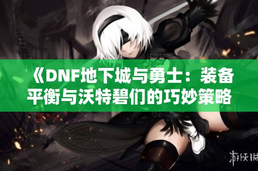 《DNF地下城与勇士：装备平衡与沃特碧们的巧妙策略解析》