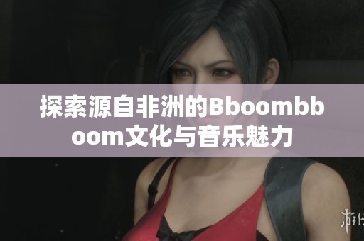 探索源自非洲的Bboombboom文化与音乐魅力