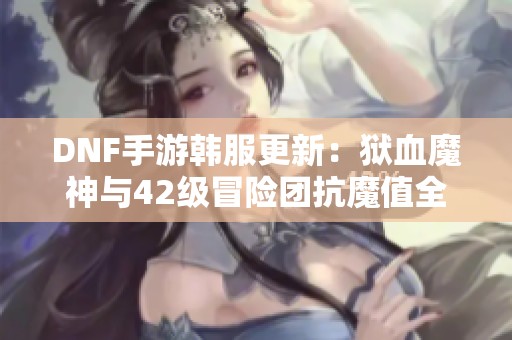 DNF手游韩服更新：狱血魔神与42级冒险团抗魔值全面解析