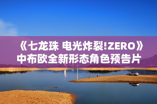 《七龙珠 电光炸裂!ZERO》中布欧全新形态角色预告片解析