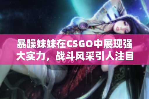 暴躁妹妹在CSGO中展现强大实力，战斗风采引人注目