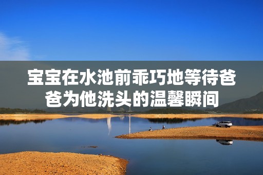 宝宝在水池前乖巧地等待爸爸为他洗头的温馨瞬间