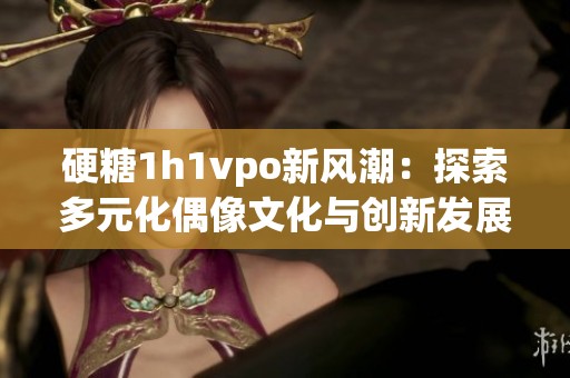 硬糖1h1vpo新风潮：探索多元化偶像文化与创新发展路径