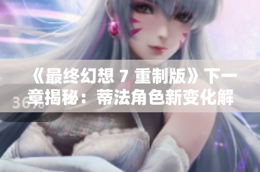 《最终幻想 7 重制版》下一章揭秘：蒂法角色新变化解析