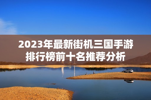 2023年最新街机三国手游排行榜前十名推荐分析