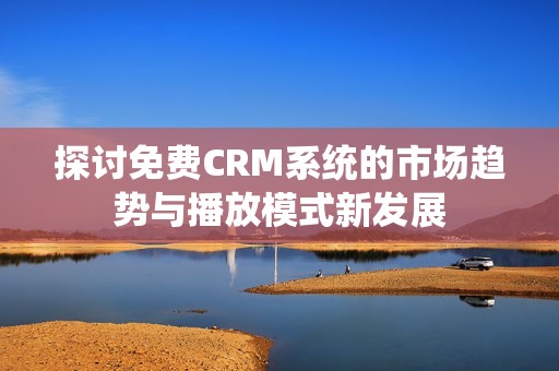 探讨免费CRM系统的市场趋势与播放模式新发展