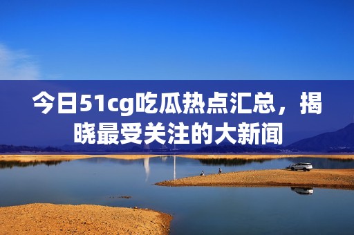 今日51cg吃瓜热点汇总，揭晓最受关注的大新闻