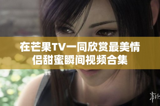 在芒果TV一同欣赏最美情侣甜蜜瞬间视频合集