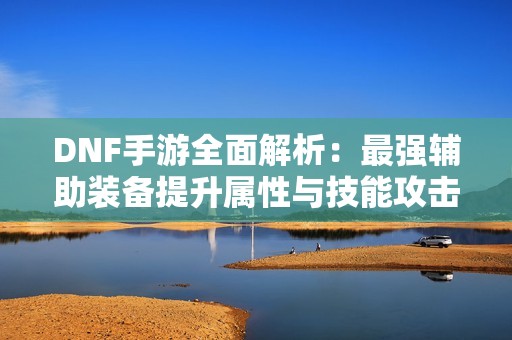 DNF手游全面解析：最强辅助装备提升属性与技能攻击实力