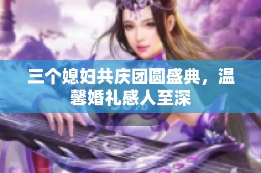三个媳妇共庆团圆盛典，温馨婚礼感人至深