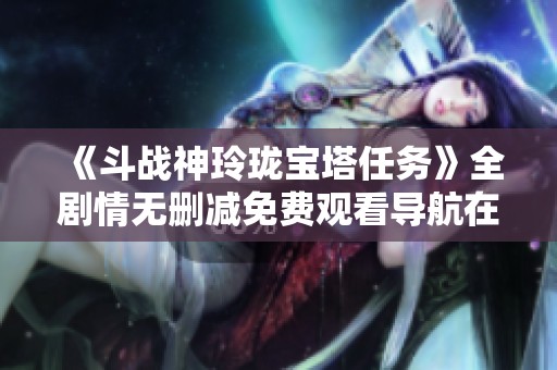 《斗战神玲珑宝塔任务》全剧情无删减免费观看导航在星辰网影视平台