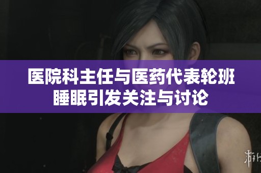 医院科主任与医药代表轮班睡眠引发关注与讨论