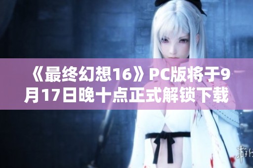 《最终幻想16》PC版将于9月17日晚十点正式解锁下载