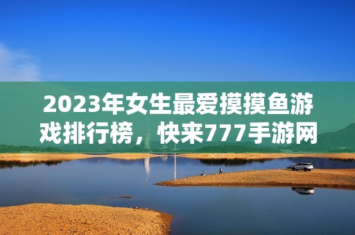 2023年女生最爱摸摸鱼游戏排行榜，快来777手游网安装畅玩吧