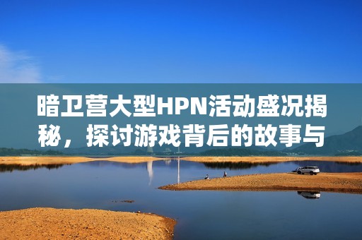 暗卫营大型HPN活动盛况揭秘，探讨游戏背后的故事与激情