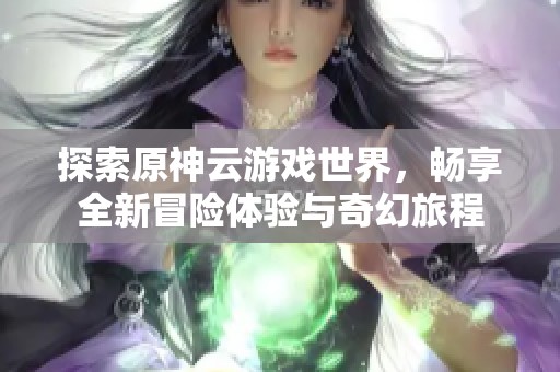 探索原神云游戏世界，畅享全新冒险体验与奇幻旅程