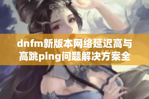 dnfm新版本网络延迟高与高跳ping问题解决方案全面解析