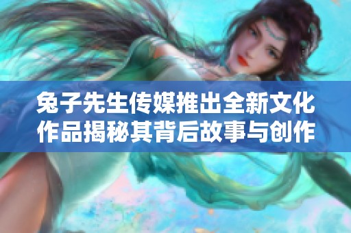 兔子先生传媒推出全新文化作品揭秘其背后故事与创作灵感