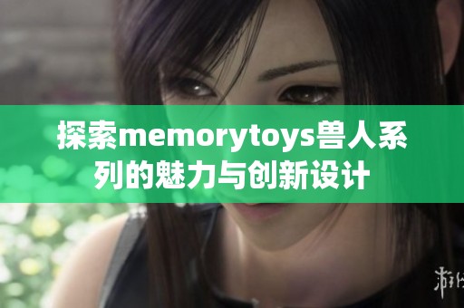 探索memorytoys兽人系列的魅力与创新设计