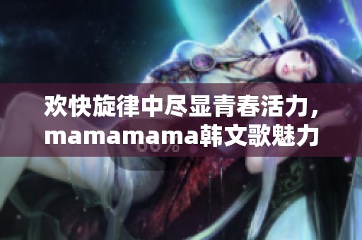 欢快旋律中尽显青春活力，mamamama韩文歌魅力无限