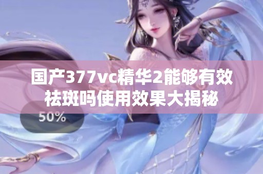 国产377vc精华2能够有效祛斑吗使用效果大揭秘