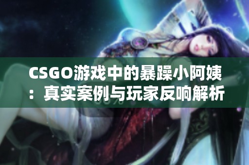 CSGO游戏中的暴躁小阿姨：真实案例与玩家反响解析