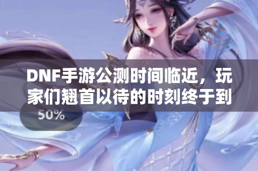 DNF手游公测时间临近，玩家们翘首以待的时刻终于到来