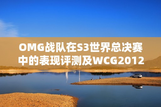 OMG战队在S3世界总决赛中的表现评测及WCG2012CF回顾分析