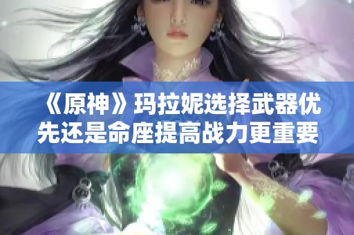 《原神》玛拉妮选择武器优先还是命座提高战力更重要