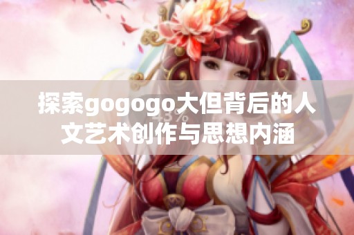 探索gogogo大但背后的人文艺术创作与思想内涵