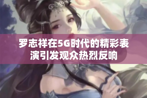 罗志祥在5G时代的精彩表演引发观众热烈反响