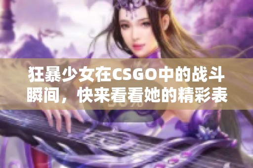 狂暴少女在CSGO中的战斗瞬间，快来看看她的精彩表现！