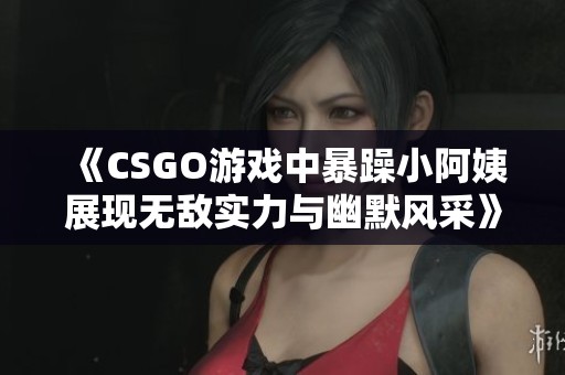 《CSGO游戏中暴躁小阿姨展现无敌实力与幽默风采》