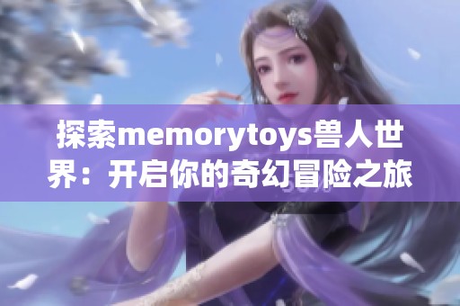 探索memorytoys兽人世界：开启你的奇幻冒险之旅