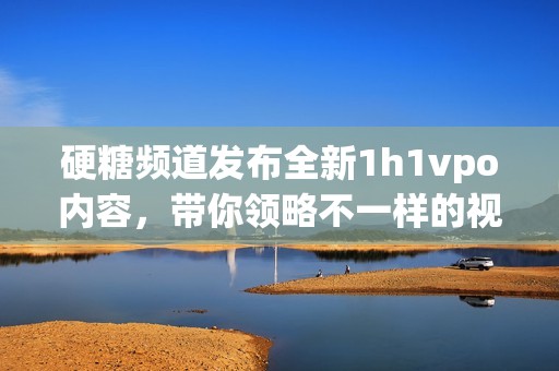 硬糖频道发布全新1h1vpo内容，带你领略不一样的视听盛宴