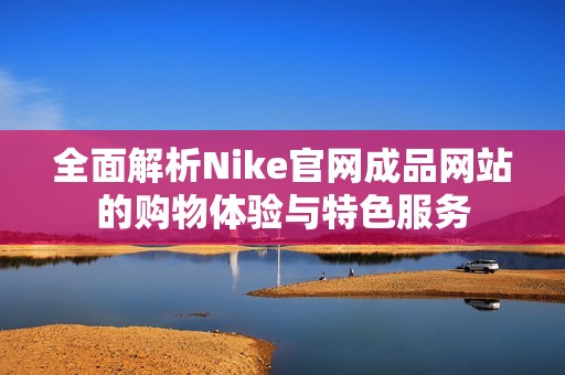 全面解析Nike官网成品网站的购物体验与特色服务