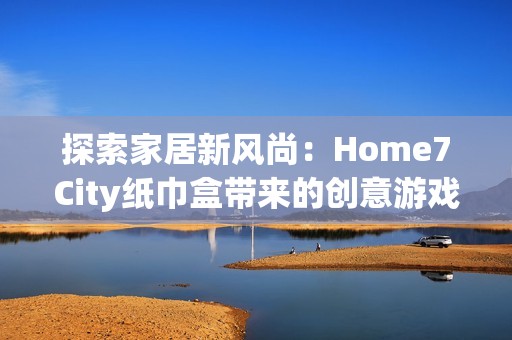 探索家居新风尚：Home7City纸巾盒带来的创意游戏体验