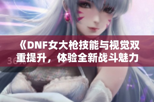 《DNF女大枪技能与视觉双重提升，体验全新战斗魅力》