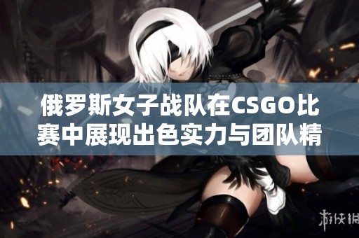 俄罗斯女子战队在CSGO比赛中展现出色实力与团队精神